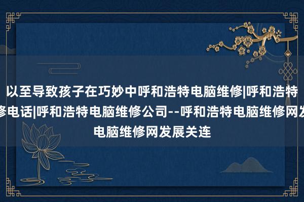 以至导致孩子在巧妙中呼和浩特电脑维修|呼和浩特电脑维修电话|呼和浩特电脑维修公司--呼和浩特电脑维修网发展关连