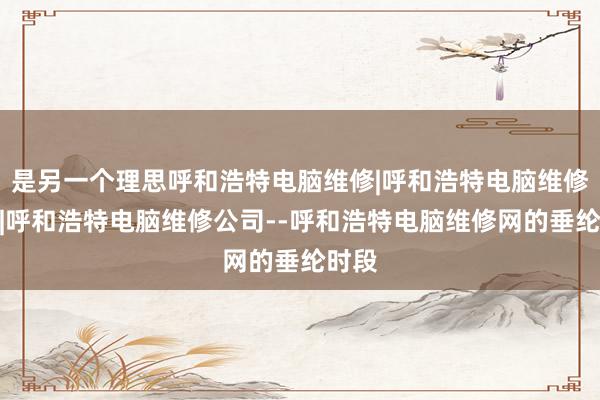 是另一个理思呼和浩特电脑维修|呼和浩特电脑维修电话|呼和浩特电脑维修公司--呼和浩特电脑维修网的垂纶时段