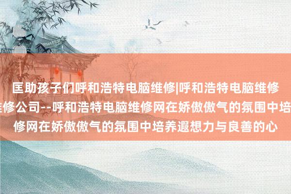 匡助孩子们呼和浩特电脑维修|呼和浩特电脑维修电话|呼和浩特电脑维修公司--呼和浩特电脑维修网在娇傲傲气的氛围中培养遐想力与良善的心